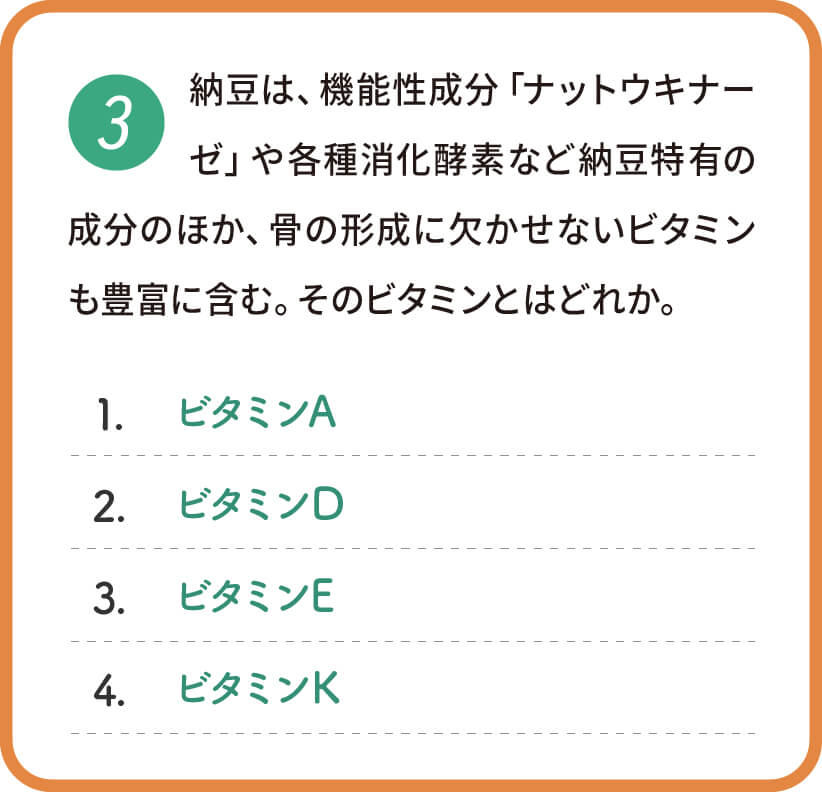 納豆は、機能性成分「ナットウキナーゼ」や各種消化酵素など納豆特有の成分のほか、骨の形成に欠かせないビタミンも豊富に含む。そのビタミンとはどれか。