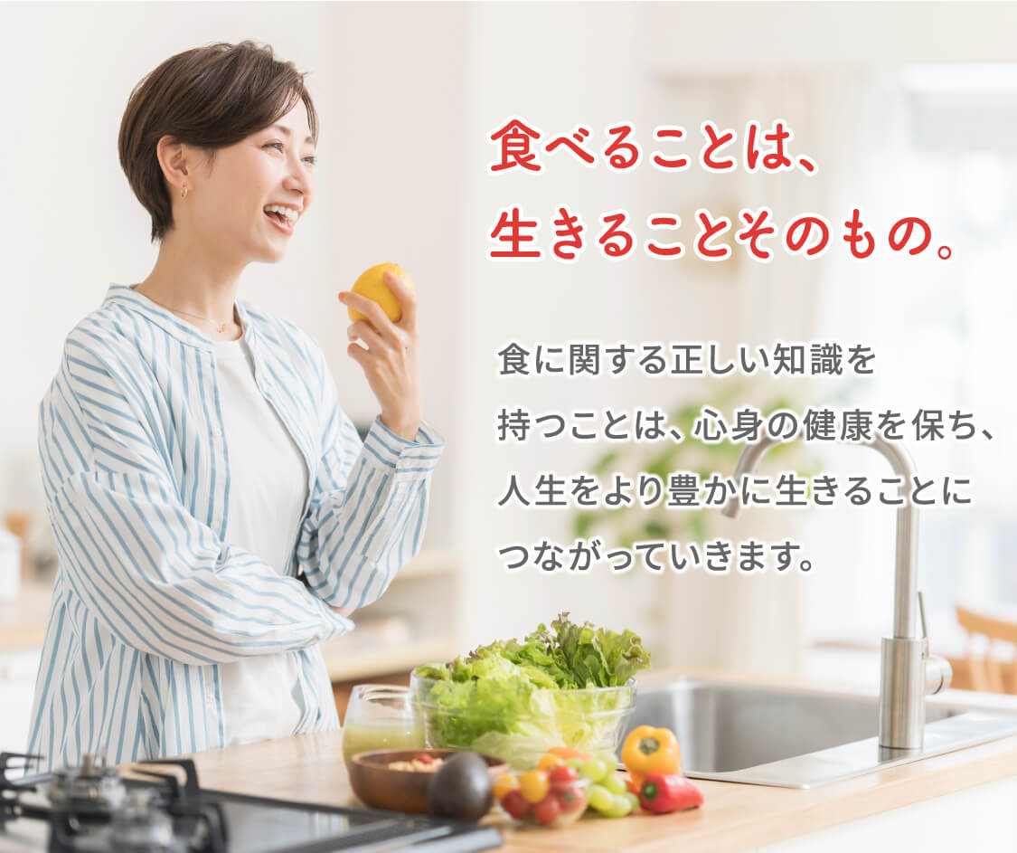 食べることは、生きることそのもの。食に関する正しい知識を持つことは、心身の健康を保ち、人生をより良く生きることにつながっていきます。