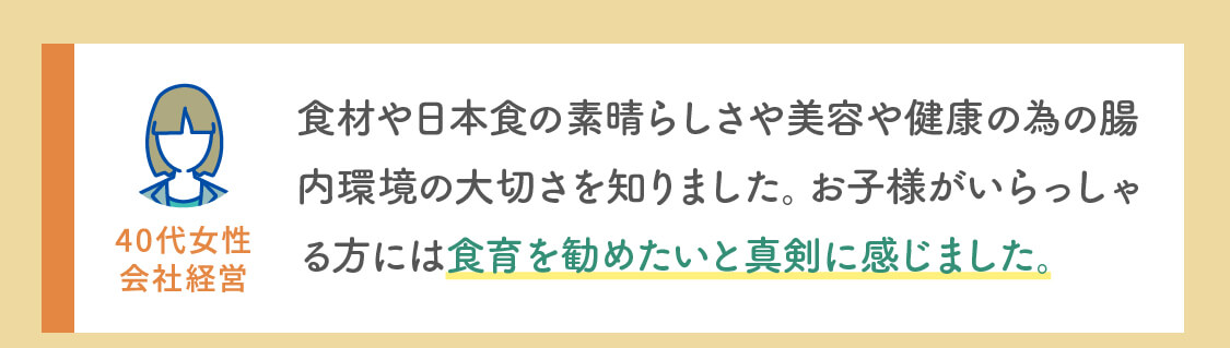 食材や日本食の素晴らしさや美容や健康の為の腸内環境の大切さを知りました。お子様がいらっしゃる方には食育を勧めたいと真剣に感じました。