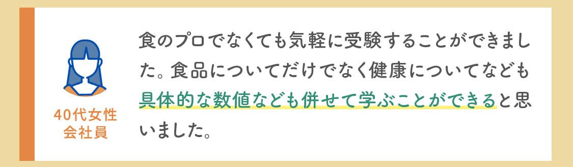 食のプロでなくても気軽に受験することができました。食品についてだけでなく健康についてなども具体的な数値なども併せて学ぶことができると思いました。