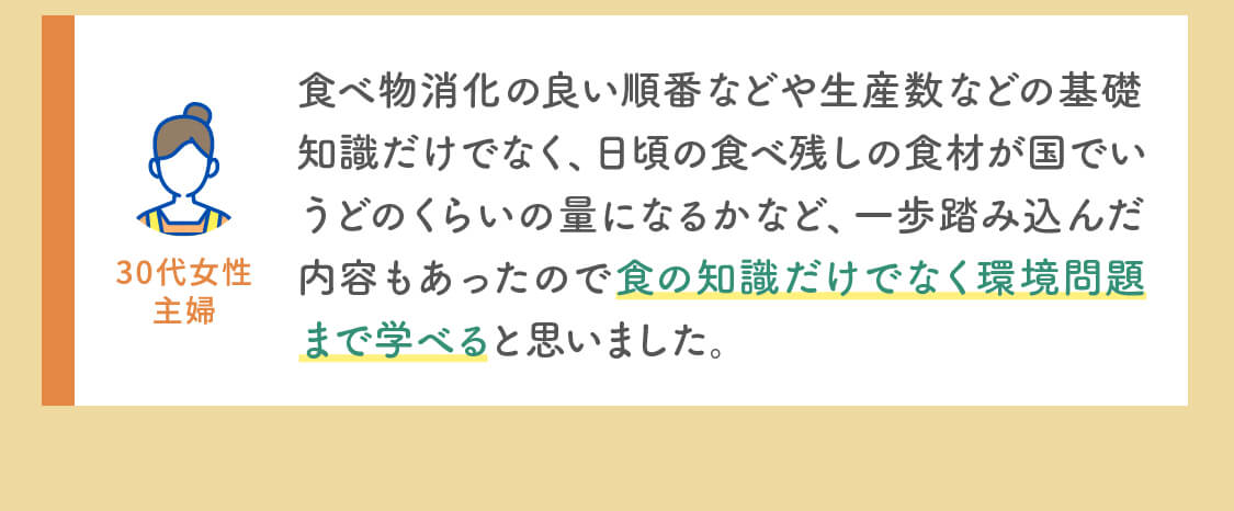 食べ物消化の良い順番などや生産数などの基礎知識だけでなく、日頃の食べ残しの食材が国でいうどのくらいの量になるかなど、一歩踏み込んだ内容もあったので食の知識だけでなく環境問題まで学べると思いました。